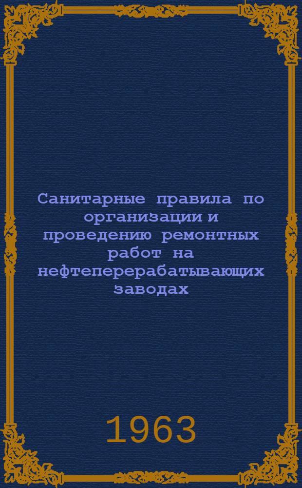 Санитарные правила по организации и проведению ремонтных работ на нефтеперерабатывающих заводах : Утв. Гл. гос. сан. инспекцией СССР 3/V 1963 г