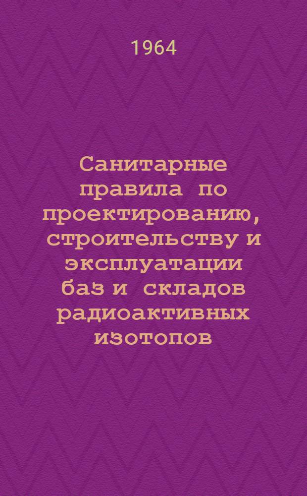 Санитарные правила по проектированию, строительству и эксплуатации баз и складов радиоактивных изотопов : Утв. 31/XII 1964 г.