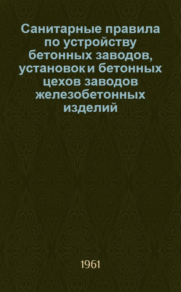 Санитарные правила по устройству бетонных заводов, установок и бетонных цехов заводов железобетонных изделий : Утв. Гл. гос. сан. инспекцией СССР 20/IX 1961 г.