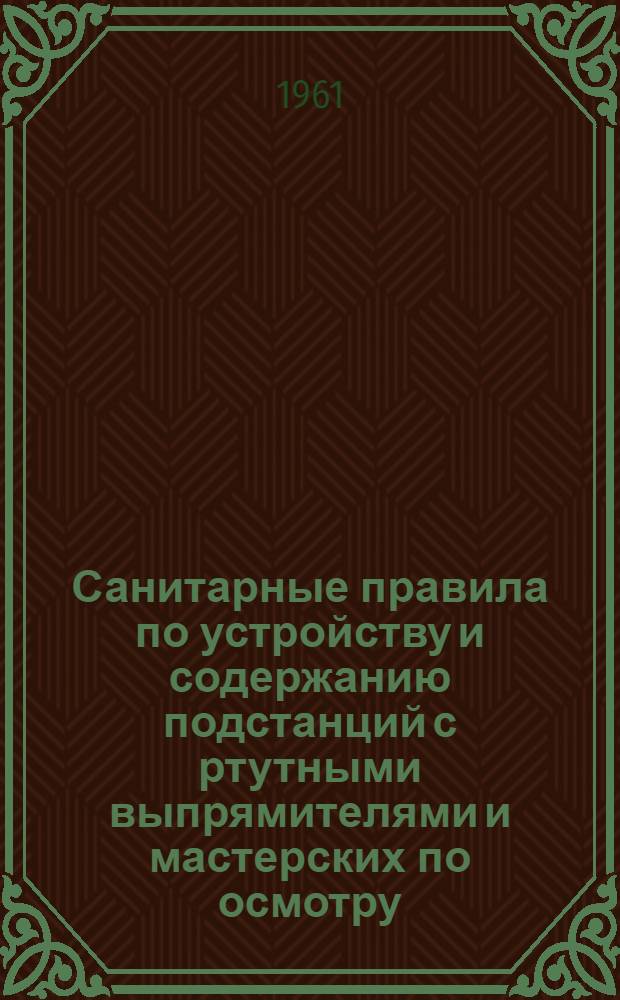 Санитарные правила по устройству и содержанию подстанций с ртутными выпрямителями и мастерских по осмотру, переборке и ремонту ртутных выпрямителей и приборов : Утв. Гл. гос. сан. инспекцией СССР 30/VII 1961 г.