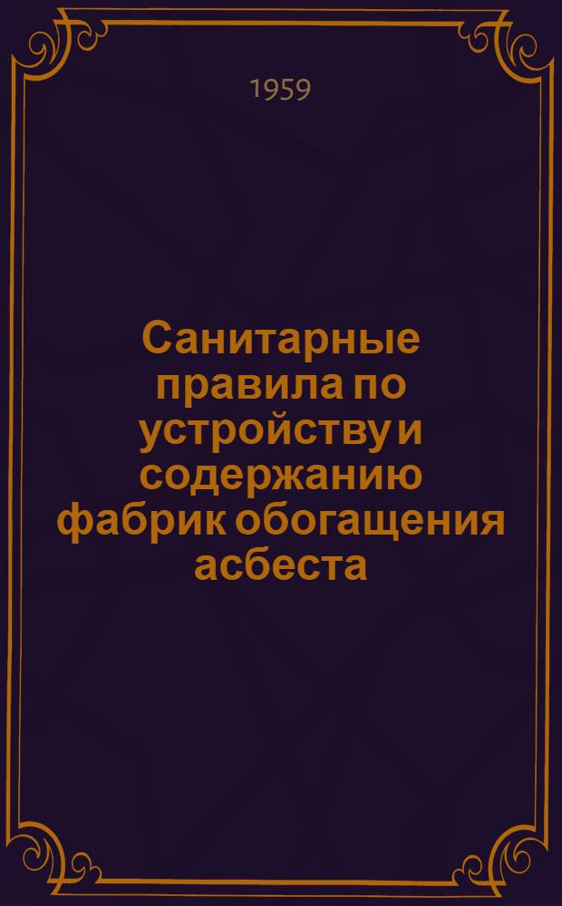 Санитарные правила по устройству и содержанию фабрик обогащения асбеста : Утв. Глав. гос. сан. инспекцией СССР 13/VII 1959 г.