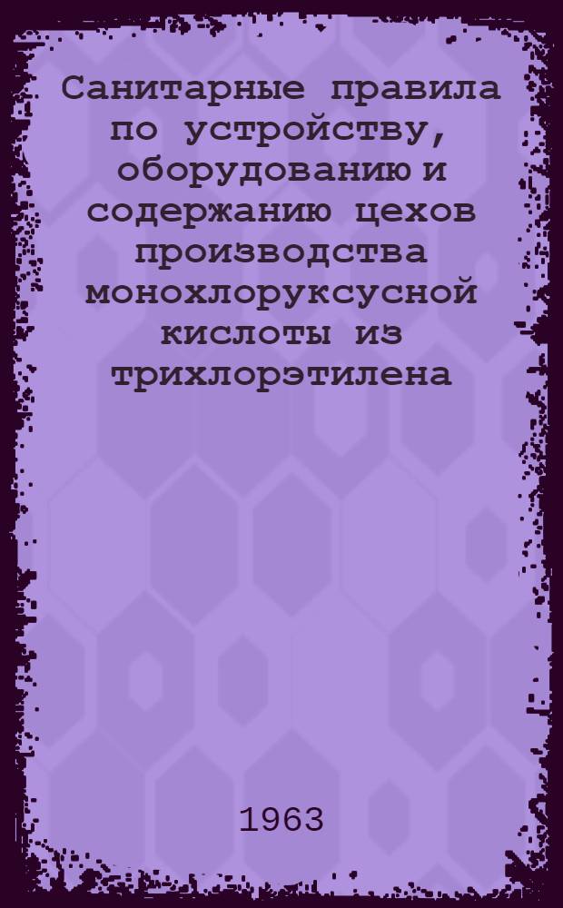 Санитарные правила по устройству, оборудованию и содержанию цехов производства монохлоруксусной кислоты из трихлорэтилена : Утв. Гл. гос. инспекцией СССР 3/V 1963 г.