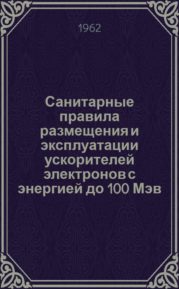 Санитарные правила размещения и эксплуатации ускорителей электронов с энергией до 100 Мэв : Утв. Гл. гос. сан. инспекцией СССР 31/III 1962 г.