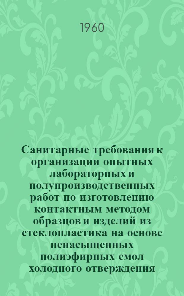 Санитарные требования к организации опытных лабораторных и полупроизводственных работ по изготовлению контактным методом образцов и изделий из стеклопластика на основе ненасыщенных полиэфирных смол холодного отверждения : Утв. Гл. гос. сан. инспекцией СССР 15/X 1960 г