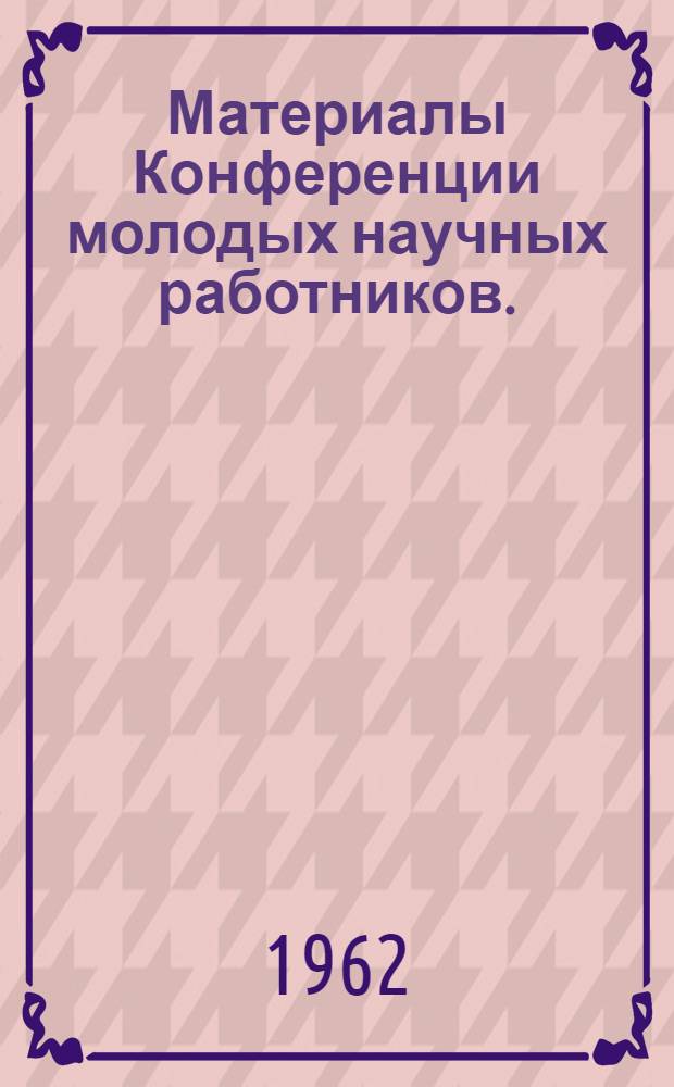 Материалы Конференции молодых научных работников. (9 и 10 мая 1962 г.)