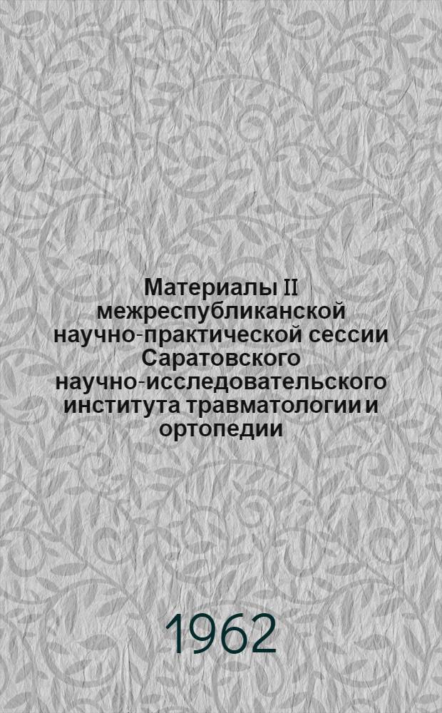 Материалы II межреспубликанской научно-практической сессии Саратовского научно-исследовательского института травматологии и ортопедии. 2-5 октября 1961 г.