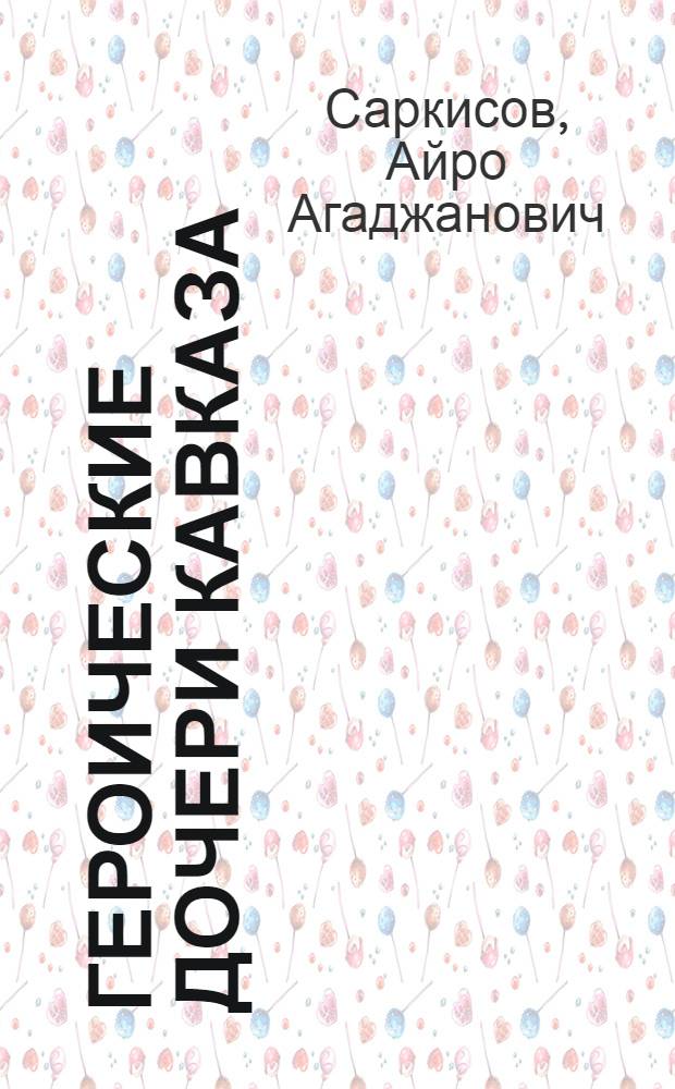 Героические дочери Кавказа : Рассказы о подвигах дочерей народов Кавказа в Великой Отечеств. войне 1941-1945 гг