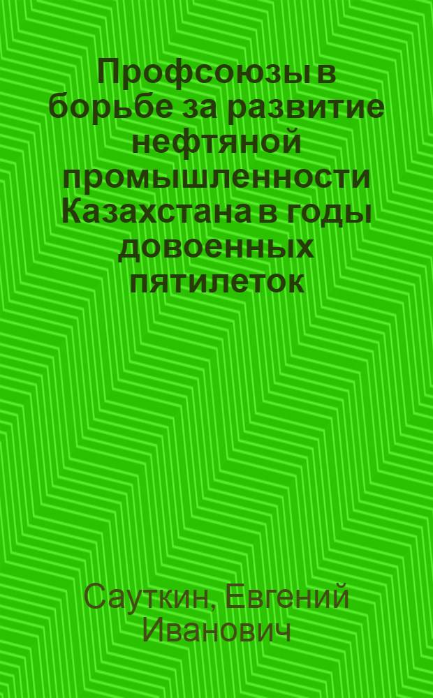Профсоюзы в борьбе за развитие нефтяной промышленности Казахстана в годы довоенных пятилеток : (Из истории профдвижения в нефт. пром-сти Казахстана в 1920-1940 гг.)