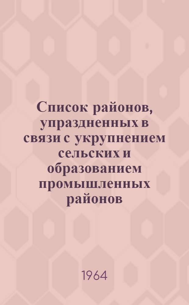 Список районов, упраздненных в связи с укрупнением сельских и образованием промышленных районов. (Декабрь 1962 г. - февраль 1963 г.)