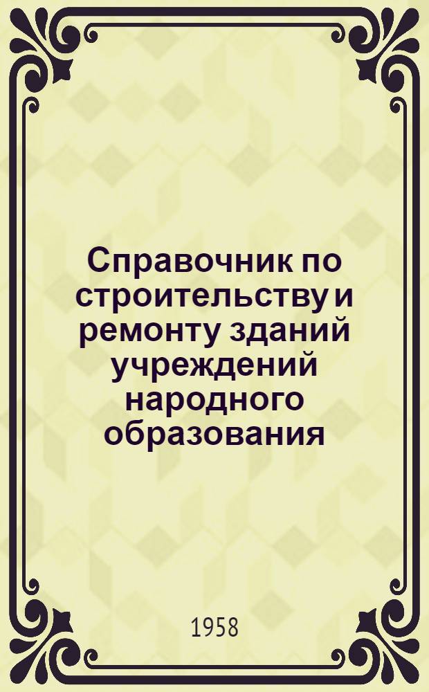 Справочник по строительству и ремонту зданий учреждений народного образования : Постановления, приказы, инструкции и другие руководящие материалы по вопросам строительства и ремонта : По состоянию на 1-III 1958 г.