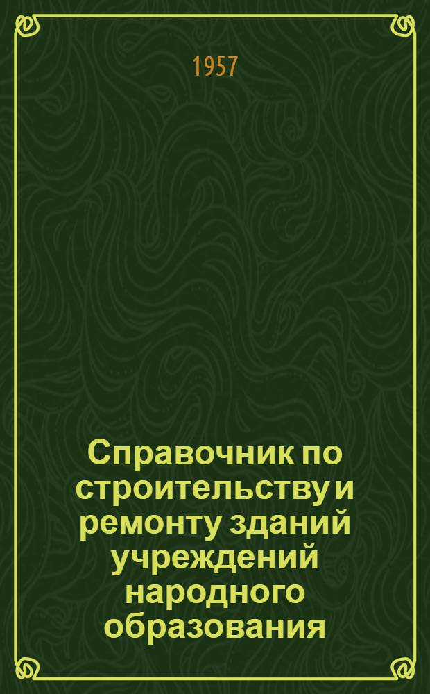 Справочник по строительству и ремонту зданий учреждений народного образования : Постановления, приказы, инструкции и другие руководящие материалы по вопросам строительства и ремонта : По состоянию на 15 сент. 1956 г.