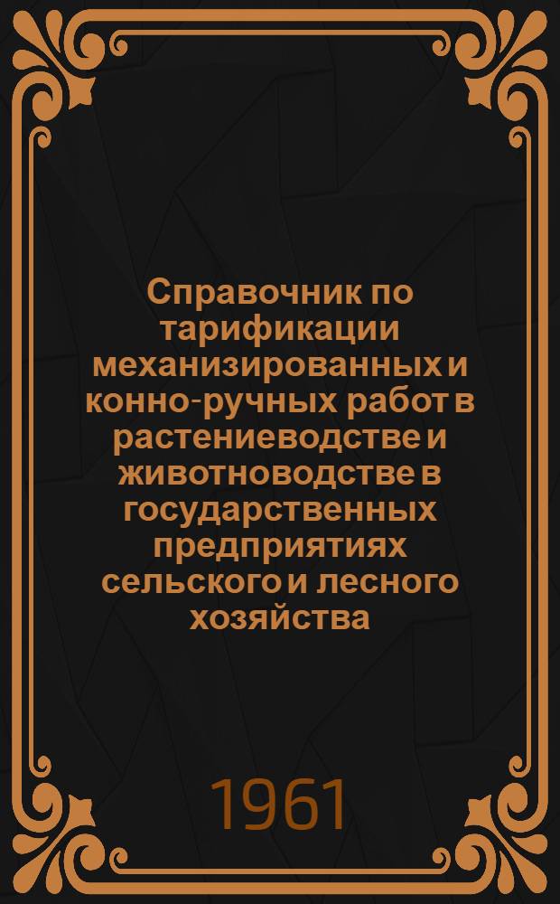 Справочник по тарификации механизированных и конно-ручных работ в растениеводстве и животноводстве в государственных предприятиях сельского и лесного хозяйства : Утв. Гос. ком. Совета Министров СССР по вопросам труда и заработной платы 30/IX 1960 г