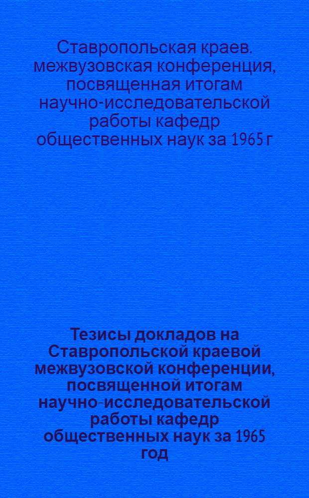 Тезисы докладов на Ставропольской краевой межвузовской конференции, посвященной итогам научно-исследовательской работы кафедр общественных наук за 1965 год