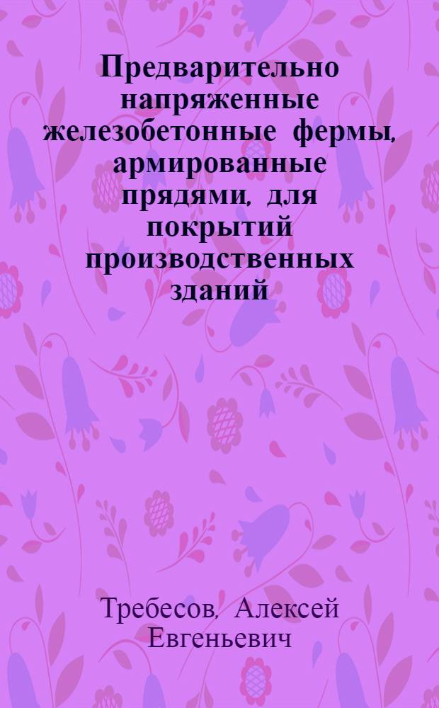 Предварительно напряженные железобетонные фермы, армированные прядями, для покрытий производственных зданий : Из опыта Упр. строительства Новосиб. совнархоза