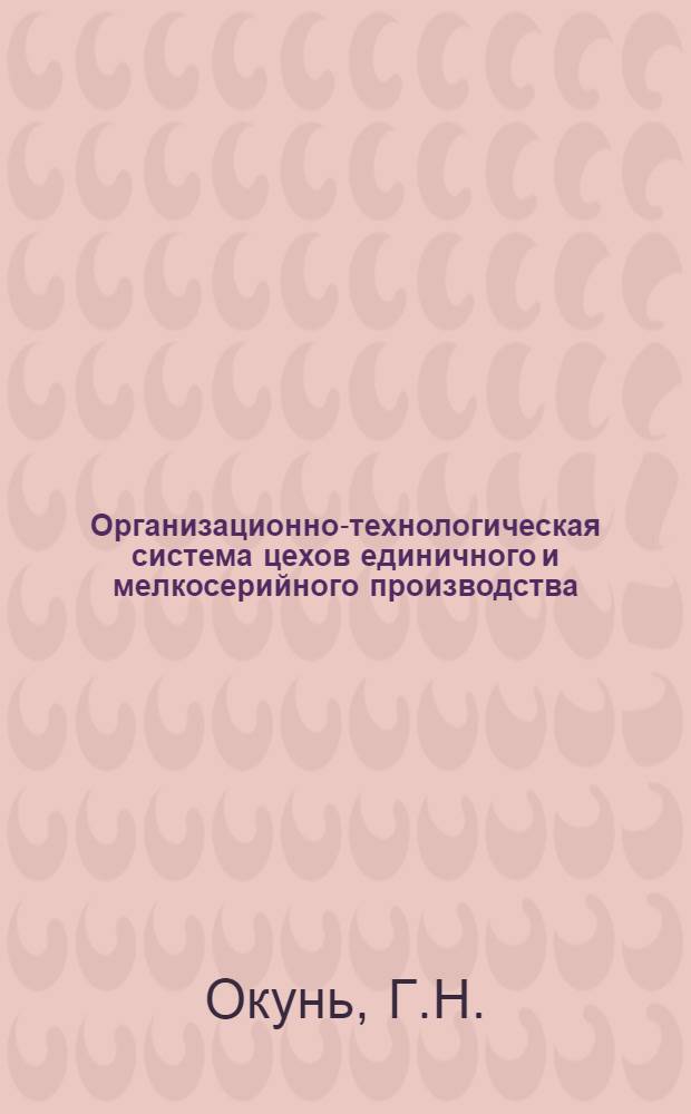 Организационно-технологическая система цехов единичного и мелкосерийного производства : (Из опыта работы машиностроит. завода)