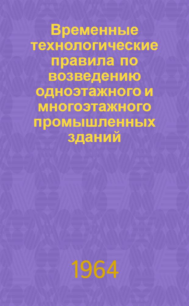 Временные технологические правила по возведению одноэтажного и многоэтажного промышленных зданий : Общая часть : (ВТП-13-64) : Утв. 5/V 1964 г.