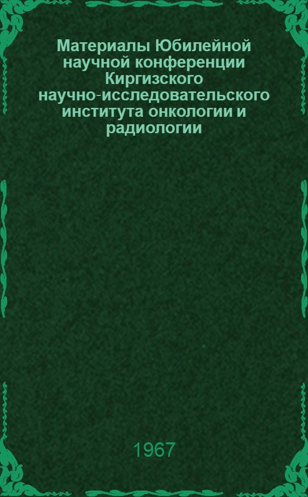 Материалы Юбилейной научной конференции Киргизского научно-исследовательского института онкологии и радиологии, совместно с Киргизским научным обществом онкологов, посвященной 50-летию Советской власти