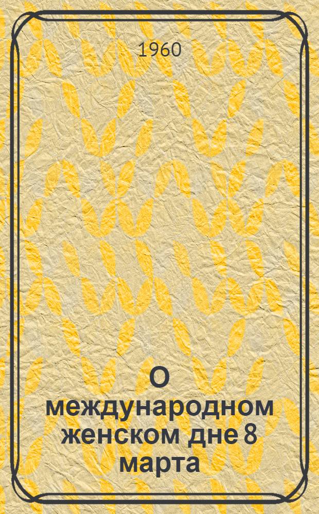 О международном женском дне 8 марта : Материал в помощь лекторам и докладчикам к 50-летию междунар. женского дня 8 марта