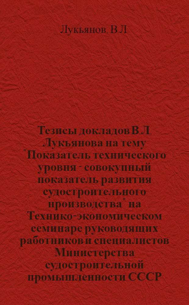 Тезисы докладов В.Л. Лукьянова на тему "Показатель технического уровня - совокупный показатель развития судостроительного производства" на Технико-экономическом семинаре руководящих работников и специалистов Министерства судостроительной промышленности СССР - 22 марта 1967 г.