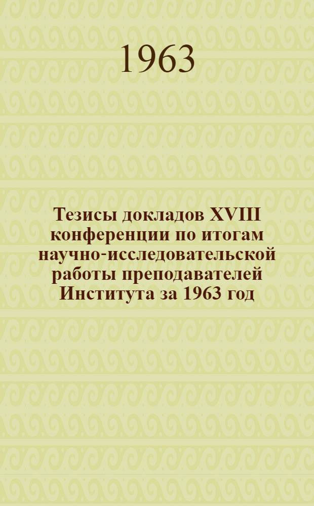 Тезисы докладов XVIII конференции по итогам научно-исследовательской работы преподавателей Института за 1963 год