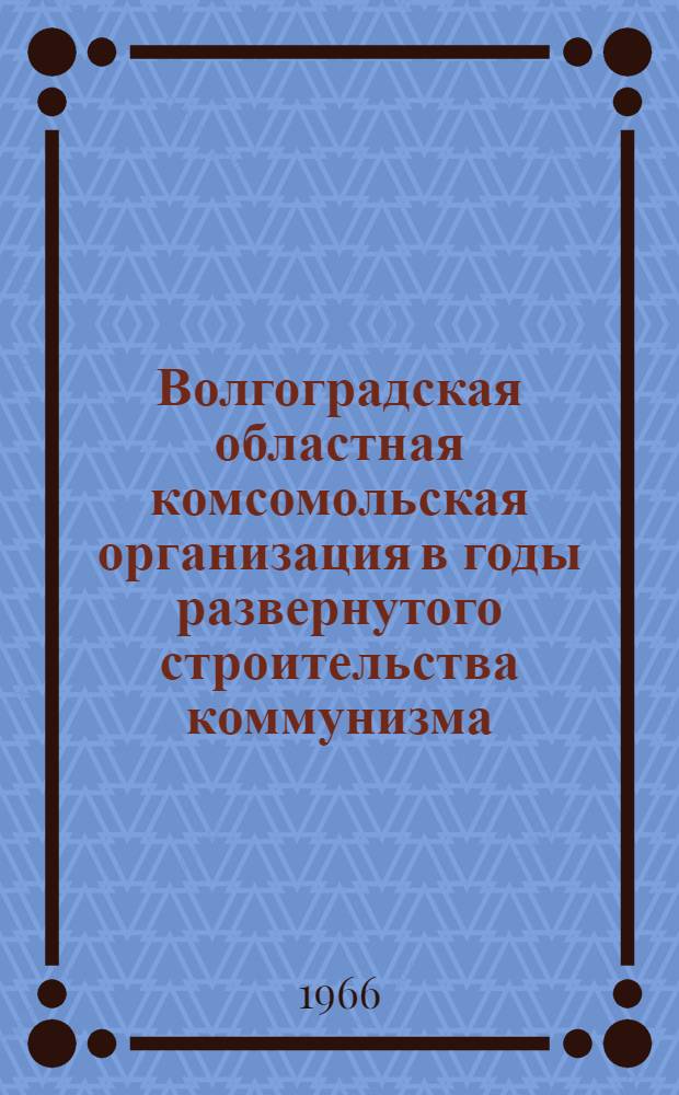 Волгоградская областная комсомольская организация в годы развернутого строительства коммунизма (1959-1965 гг.) : (В помощь лекторам и пропагандистам комсомольского полит. просвещения)