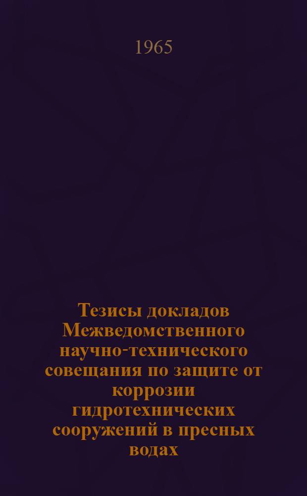Тезисы докладов Межведомственного научно-технического совещания по защите от коррозии гидротехнических сооружений в пресных водах. 20-24 октября 1965 г.