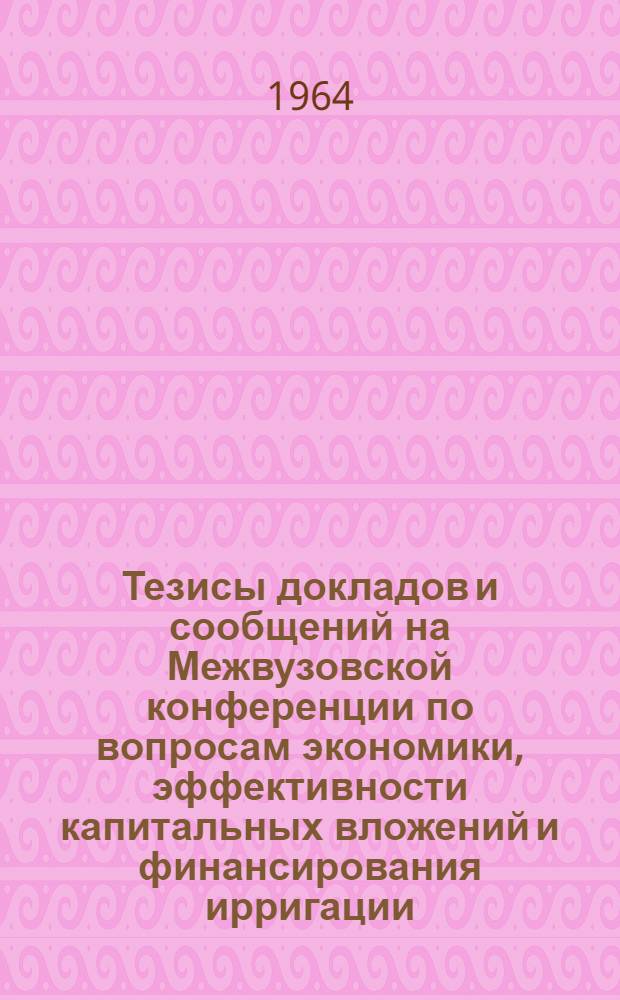 Тезисы докладов и сообщений на Межвузовской конференции по вопросам экономики, эффективности капитальных вложений и финансирования ирригации. (21-23 апреля 1964 г.)