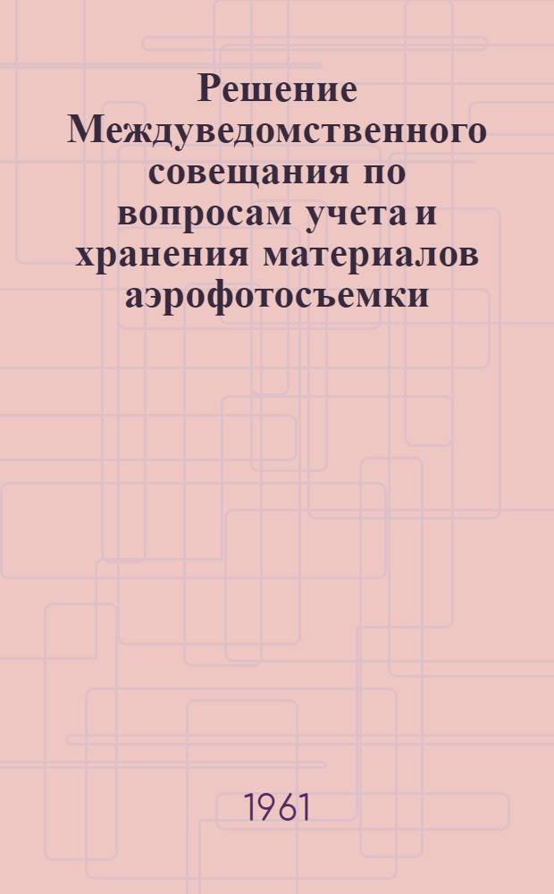 Решение Междуведомственного совещания по вопросам учета и хранения материалов аэрофотосъемки, состоявшегося 21-23 февраля 1961 г. в Москве