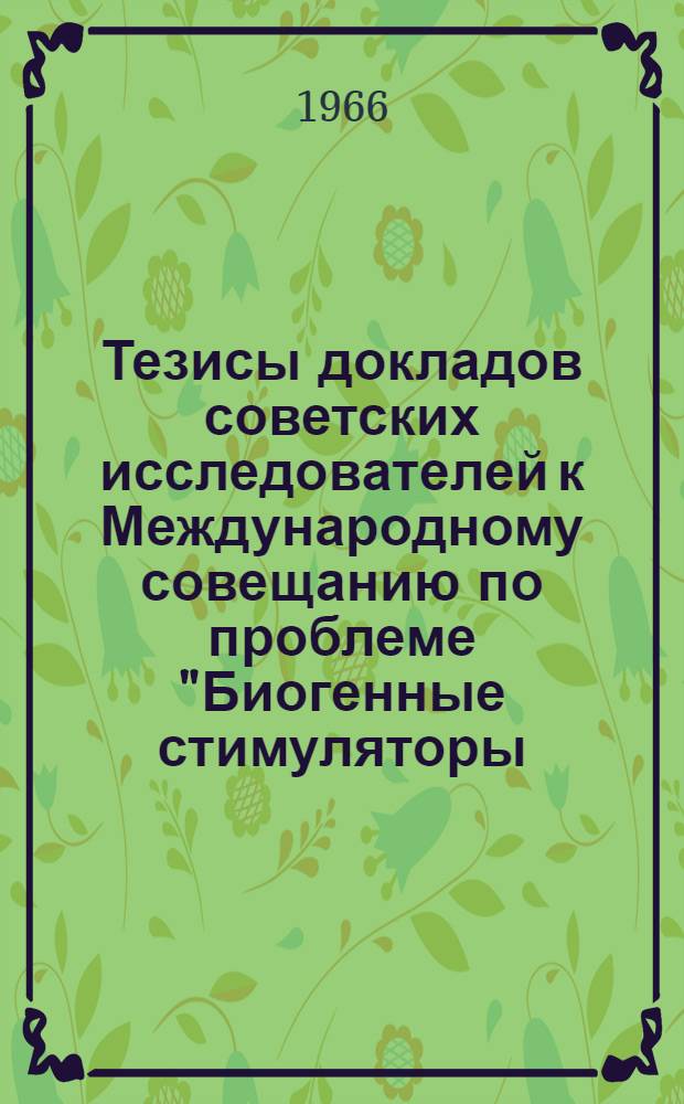 Тезисы докладов советских исследователей к Международному совещанию по проблеме "Биогенные стимуляторы, механизм воздействия стимуляторов на организм животных и их применение в нормальном и патологическом состоянии животных и птиц". 4-8 октября 1966 г.