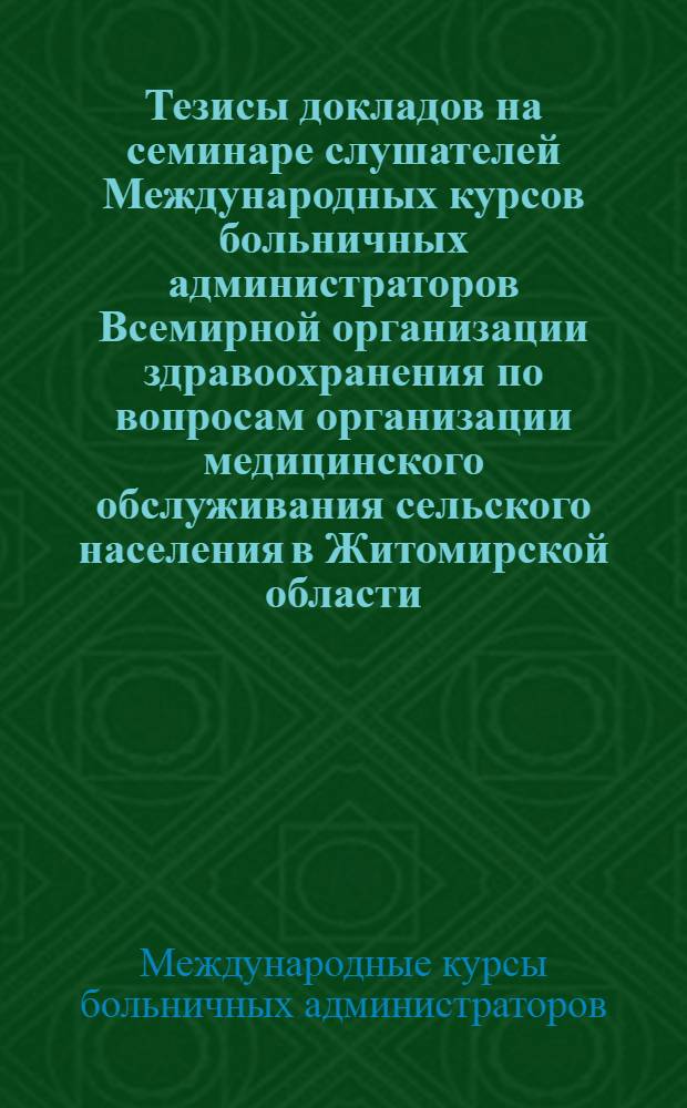 Тезисы докладов на семинаре слушателей Международных курсов больничных администраторов Всемирной организации здравоохранения по вопросам организации медицинского обслуживания сельского населения в Житомирской области. 16-20 мая 1968 г.