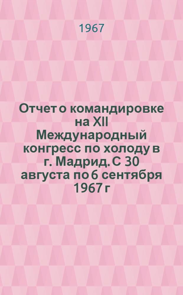 Отчет о командировке на XII Международный конгресс по холоду в г. Мадрид. С 30 августа по 6 сентября 1967 г.