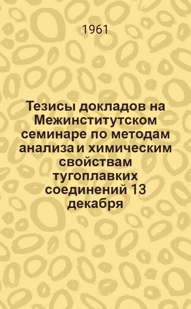 Тезисы докладов на Межинститутском семинаре по методам анализа и химическим свойствам тугоплавких соединений 13 декабря - 15 декабря 1961 г.