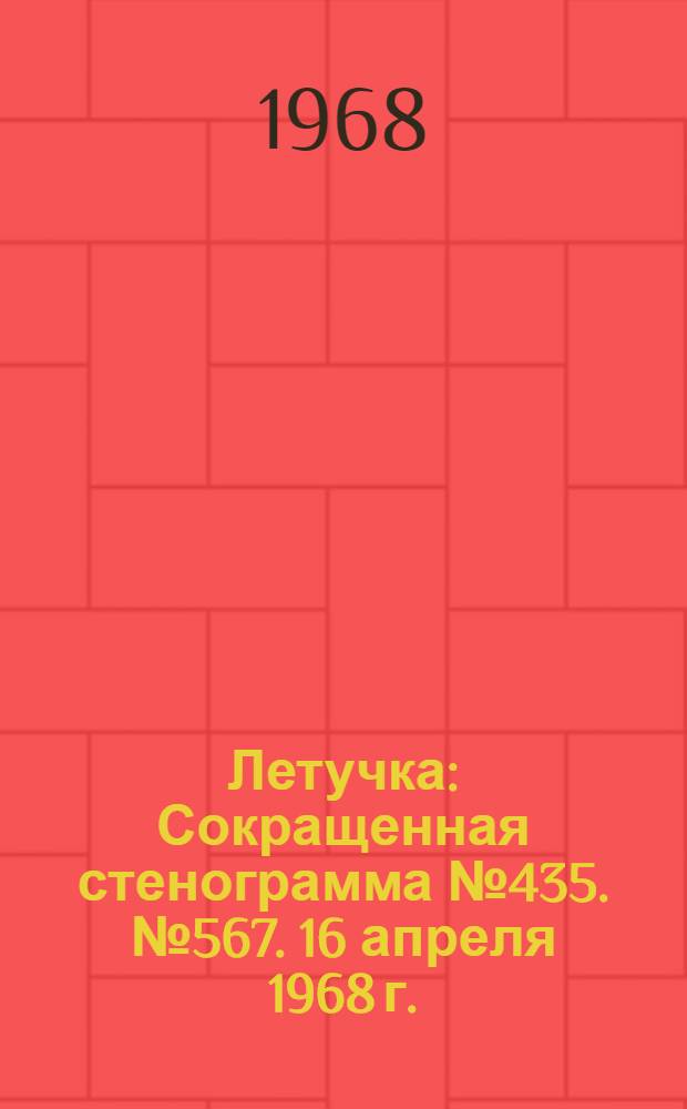 Летучка : Сокращенная стенограмма № 435. № 567. 16 апреля 1968 г.