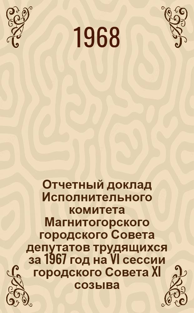 Отчетный доклад Исполнительного комитета Магнитогорского городского Совета депутатов трудящихся за 1967 год на VI сессии городского Совета XI созыва (апрель 1968 год)