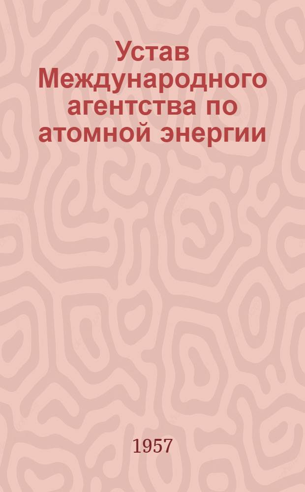 Устав Международного агентства по атомной энергии : Ратифицирован Президиумом Верховного Совета СССР 9 февр. 1957 г. : Ратификацион. грамота СССР депонирована Правительству США 8 апр. 1957 г