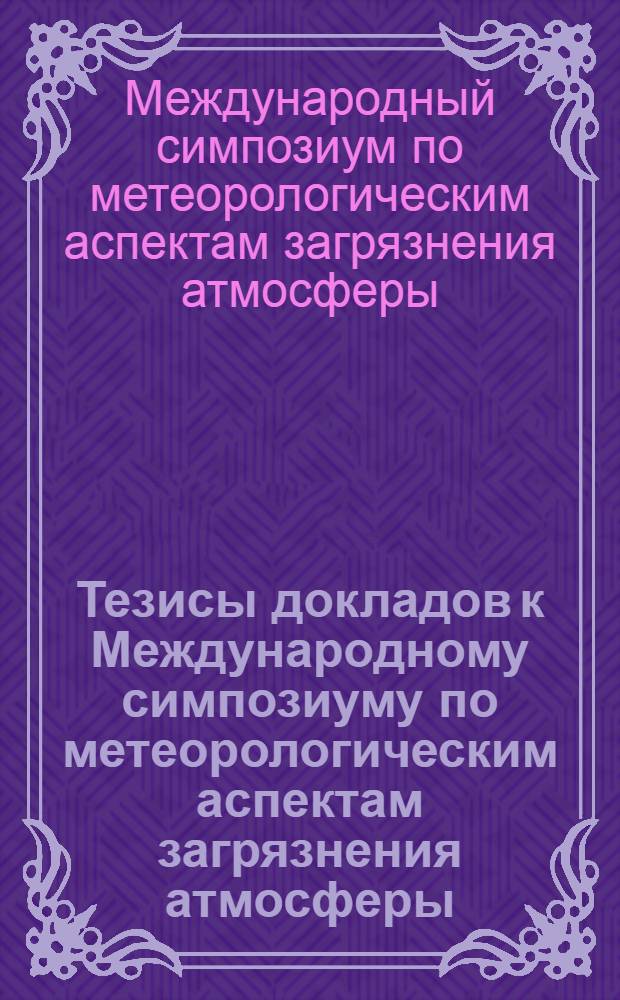 Тезисы докладов к Международному симпозиуму по метеорологическим аспектам загрязнения атмосферы. 23-31 июля 1968 г.
