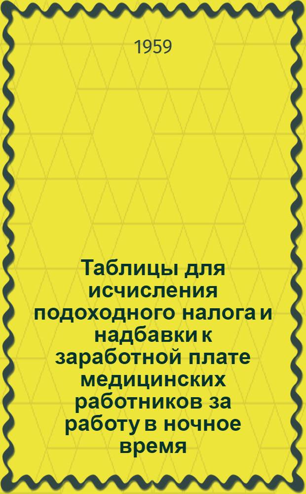 Таблицы для исчисления подоходного налога и надбавки к заработной плате медицинских работников за работу в ночное время : (Сост. на основании Указа Президиума Верховного Совета СССР от 30. 4. 1943 г. "О подоходном налоге с населения и директивы Зам. Министра обороны от 18.3.1958 г. NД-15 )