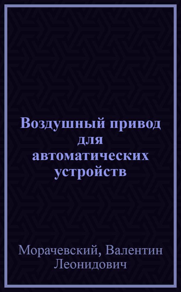 Воздушный привод для автоматических устройств; Улучшение энергетики / Отраслевой отд. науч.-техн. информации и техн.-экон. исслед