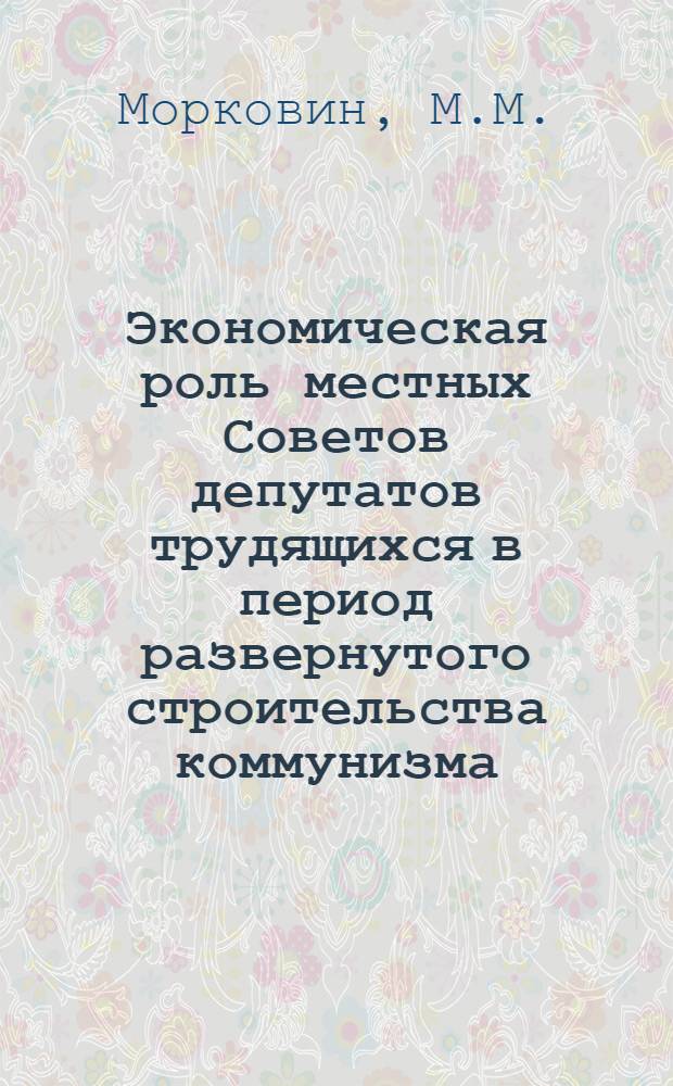 Экономическая роль местных Советов депутатов трудящихся в период развернутого строительства коммунизма : Автореферат дис. на соискание учен. степени кандидата экон. наук