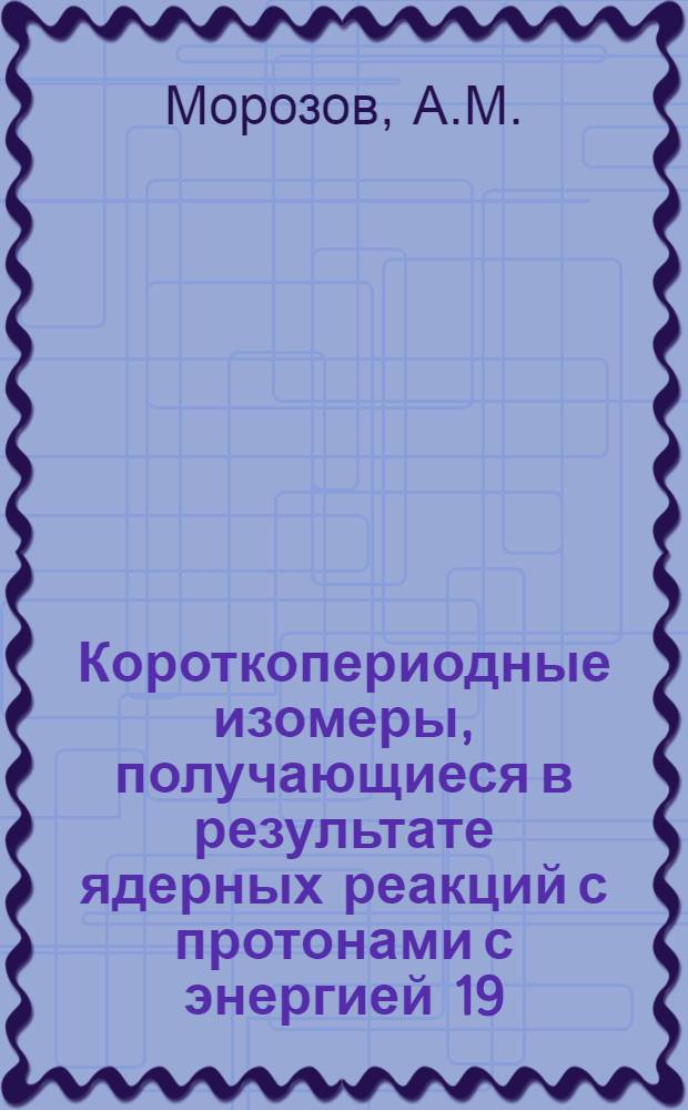 Короткопериодные изомеры, получающиеся в результате ядерных реакций с протонами с энергией 19,2 Мэв : Автореферат дис. на соискание учен. степени кандидата физ.-мат. наук