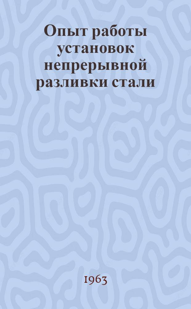 Опыт работы установок непрерывной разливки стали : Материалы Всесоюз. совещания по обмену опытом работы действующих установок непрерывной разливки стали г. Горький, 1963 г.)