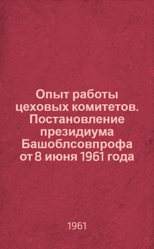 Опыт работы цеховых комитетов. Постановление президиума Башоблсовпрофа [от 8 июня 1961 года : Об итогах проведения совещаний по обмену опытом работы председателей цеховых комитетов и профгруппоргов]