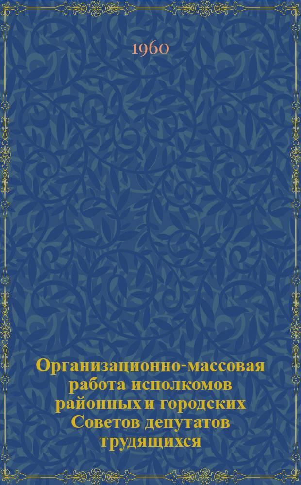 Организационно-массовая работа исполкомов районных и городских Советов депутатов трудящихся : (Материалы семинара секретарей рай(гор)исполкомов, проходившего в апр. 1960 г.)