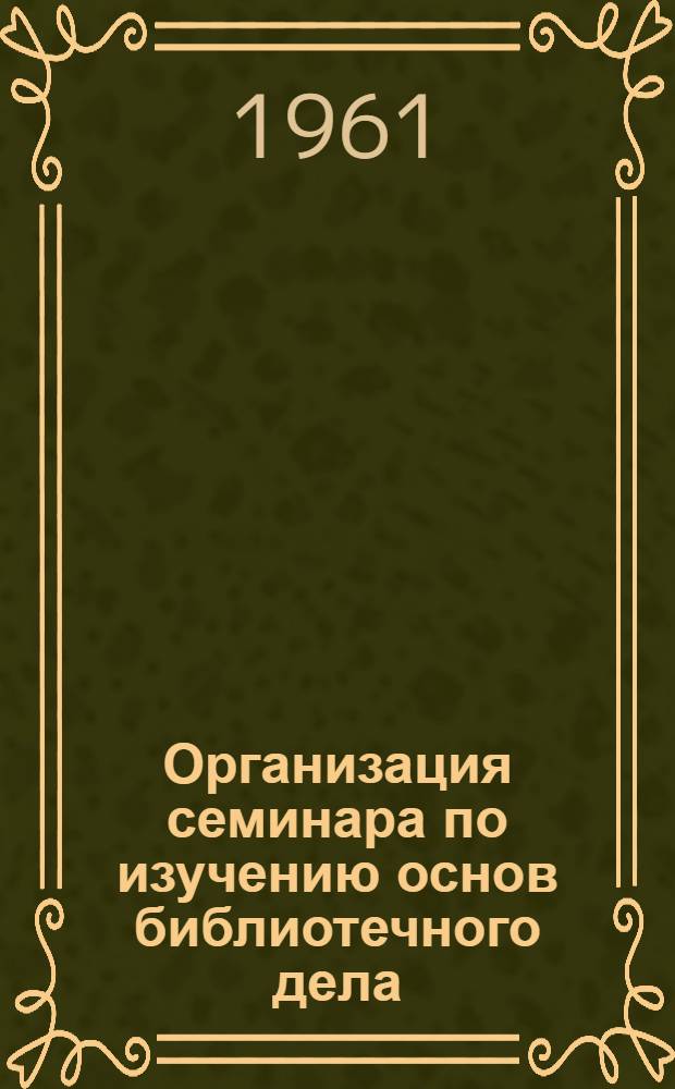 Организация семинара по изучению основ библиотечного дела : Инструктивно-метод. письмо