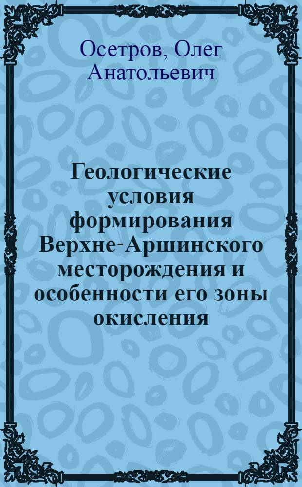 Геологические условия формирования Верхне-Аршинского месторождения и особенности его зоны окисления : Автореферат дис., представл. на соискание учен. степени кандидата геол.-минерал. наук