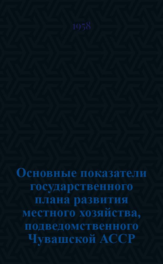 Основные показатели государственного плана развития местного хозяйства, подведомственного Чувашской АССР, на 1958 год