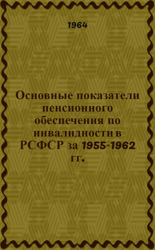 Основные показатели пенсионного обеспечения по инвалидности в РСФСР за 1955-1962 гг. : Экон.-стат. обзор