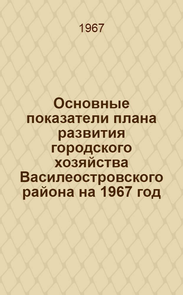 Основные показатели плана развития городского хозяйства Василеостровского района на 1967 год
