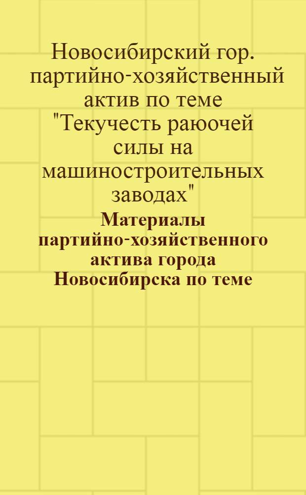 Материалы партийно-хозяйственного актива города Новосибирска по теме: "Текучесть рабочей силы на машиностроительных заводах" : (Доклады)