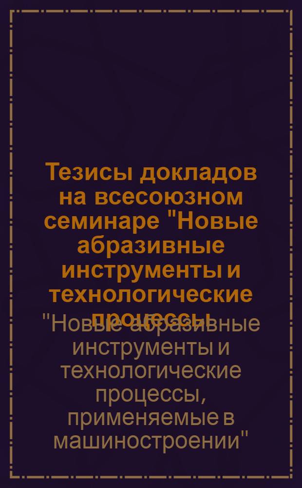 Тезисы докладов на всесоюзном семинаре "Новые абразивные инструменты и технологические процессы, применяемые в машиностроении". 19-23 октября 1965 г., Москва